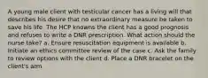 A young male client with testicular cancer has a living will that describes his desire that no extraordinary measure be taken to save his life. The HCP knowns the client has a good prognosis and refuses to write a DNR prescription. What action should the nurse take? a. Ensure resuscitation equipment is available b. Initiate an ethics committee review of the case c. Ask the family to review options with the client d. Place a DNR bracelet on the client's arm