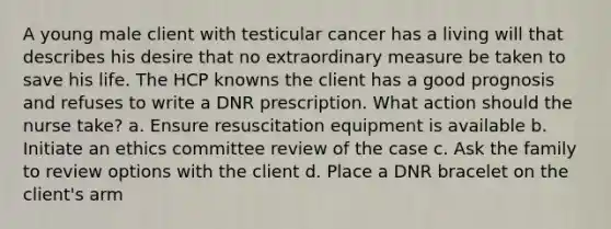 A young male client with testicular cancer has a living will that describes his desire that no extraordinary measure be taken to save his life. The HCP knowns the client has a good prognosis and refuses to write a DNR prescription. What action should the nurse take? a. Ensure resuscitation equipment is available b. Initiate an ethics committee review of the case c. Ask the family to review options with the client d. Place a DNR bracelet on the client's arm