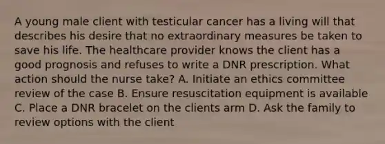 A young male client with testicular cancer has a living will that describes his desire that no extraordinary measures be taken to save his life. The healthcare provider knows the client has a good prognosis and refuses to write a DNR prescription. What action should the nurse take? A. Initiate an ethics committee review of the case B. Ensure resuscitation equipment is available C. Place a DNR bracelet on the clients arm D. Ask the family to review options with the client