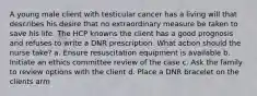 A young male client with testicular cancer has a living will that describes his desire that no extraordinary measure be taken to save his life. The HCP knowns the client has a good prognosis and refuses to write a DNR prescription. What action should the nurse take? a. Ensure resuscitation equipment is available b. Initiate an ethics committee review of the case c. Ask the family to review options with the client d. Place a DNR bracelet on the clients arm