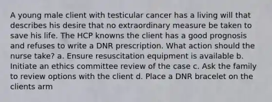 A young male client with testicular cancer has a living will that describes his desire that no extraordinary measure be taken to save his life. The HCP knowns the client has a good prognosis and refuses to write a DNR prescription. What action should the nurse take? a. Ensure resuscitation equipment is available b. Initiate an ethics committee review of the case c. Ask the family to review options with the client d. Place a DNR bracelet on the clients arm