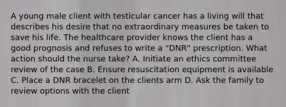 A young male client with testicular cancer has a living will that describes his desire that no extraordinary measures be taken to save his life. The healthcare provider knows the client has a good prognosis and refuses to write a "DNR" prescription. What action should the nurse take? A. Initiate an ethics committee review of the case B. Ensure resuscitation equipment is available C. Place a DNR bracelet on the clients arm D. Ask the family to review options with the client