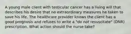 A young male client with testicular cancer has a living will that describes his desire that no extraordinary measures he taken to save his life. The healthcare provider knows the client has a good prognosis and refuses to write a "do not resuscitate" (DNR) prescription. What action should the nurse take?