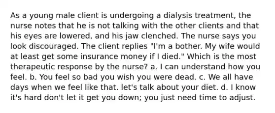 As a young male client is undergoing a dialysis treatment, the nurse notes that he is not talking with the other clients and that his eyes are lowered, and his jaw clenched. The nurse says you look discouraged. The client replies "I'm a bother. My wife would at least get some insurance money if I died." Which is the most therapeutic response by the nurse? a. I can understand how you feel. b. You feel so bad you wish you were dead. c. We all have days when we feel like that. let's talk about your diet. d. I know it's hard don't let it get you down; you just need time to adjust.