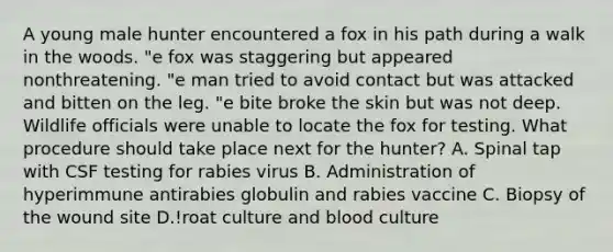 A young male hunter encountered a fox in his path during a walk in the woods. "e fox was staggering but appeared nonthreatening. "e man tried to avoid contact but was attacked and bitten on the leg. "e bite broke the skin but was not deep. Wildlife officials were unable to locate the fox for testing. What procedure should take place next for the hunter? A. Spinal tap with CSF testing for rabies virus B. Administration of hyperimmune antirabies globulin and rabies vaccine C. Biopsy of the wound site D.!roat culture and blood culture