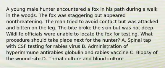 A young male hunter encountered a fox in his path during a walk in the woods. The fox was staggering but appeared nonthreatening. The man tried to avoid contact but was attacked and bitten on the leg. The bite broke the skin but was not deep. Wildlife officials were unable to locate the fox for testing. What procedure should take place next for the hunter? A. Spinal tap with CSF testing for rabies virus B. Administration of hyperimmune antirabies globulin and rabies vaccine C. Biopsy of the wound site D. Throat culture and blood culture