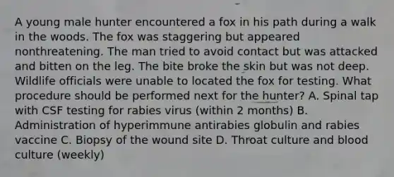 A young male hunter encountered a fox in his path during a walk in the woods. The fox was staggering but appeared nonthreatening. The man tried to avoid contact but was attacked and bitten on the leg. The bite broke the skin but was not deep. Wildlife officials were unable to located the fox for testing. What procedure should be performed next for the hunter? A. Spinal tap with CSF testing for rabies virus (within 2 months) B. Administration of hyperimmune antirabies globulin and rabies vaccine C. Biopsy of the wound site D. Throat culture and blood culture (weekly)