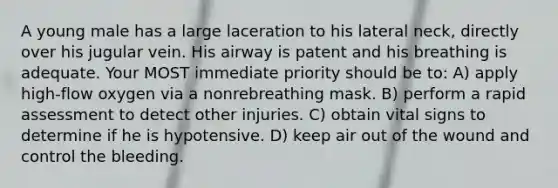 A young male has a large laceration to his lateral neck, directly over his jugular vein. His airway is patent and his breathing is adequate. Your MOST immediate priority should be to: A) apply high-flow oxygen via a nonrebreathing mask. B) perform a rapid assessment to detect other injuries. C) obtain vital signs to determine if he is hypotensive. D) keep air out of the wound and control the bleeding.