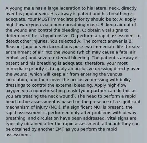 A young male has a large laceration to his lateral neck, directly over his jugular vein. His airway is patent and his breathing is adequate. Your MOST immediate priority should be to: A: apply high-flow oxygen via a nonrebreathing mask. B: keep air out of the wound and control the bleeding. C: obtain vital signs to determine if he is hypotensive. D: perform a rapid assessment to detect other injuries. You selected A; The correct answer is B; Reason: Jugular vein lacerations pose two immediate life threats: entrainment of air into the wound (which may cause a fatal air embolism) and severe external bleeding. The patient's airway is patent and his breathing is adequate; therefore, your most immediate priority is to apply an occlusive dressing directly over the wound, which will keep air from entering the venous circulation, and then cover the occlusive dressing with bulky dressings to control the external bleeding. Apply high-flow oxygen via a nonrebreathing mask (your partner can do this as you are treating the neck wound). The need to perform a rapid head-to-toe assessment is based on the presence of a significant mechanism of injury (MOI). If a significant MOI is present, the rapid assessment is performed only after problems with airway, breathing, and circulation have been addressed. Vital signs are typically obtained after the rapid assessment, although they can be obtained by another EMT as you perform the rapid assessment.