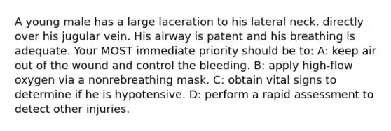 A young male has a large laceration to his lateral neck, directly over his jugular vein. His airway is patent and his breathing is adequate. Your MOST immediate priority should be to: A: keep air out of the wound and control the bleeding. B: apply high-flow oxygen via a nonrebreathing mask. C: obtain vital signs to determine if he is hypotensive. D: perform a rapid assessment to detect other injuries.