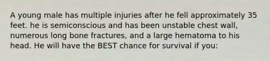 A young male has multiple injuries after he fell approximately 35 feet. he is semiconscious and has been unstable chest wall, numerous long bone fractures, and a large hematoma to his head. He will have the BEST chance for survival if you: