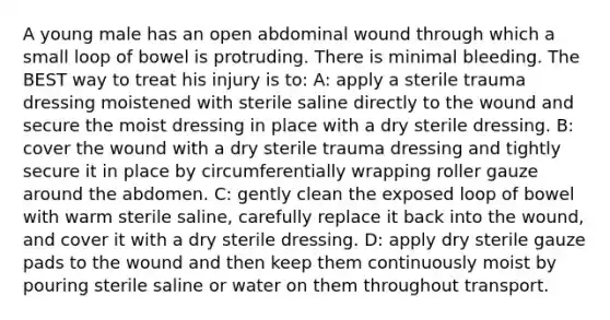 A young male has an open abdominal wound through which a small loop of bowel is protruding. There is minimal bleeding. The BEST way to treat his injury is to: A: apply a sterile trauma dressing moistened with sterile saline directly to the wound and secure the moist dressing in place with a dry sterile dressing. B: cover the wound with a dry sterile trauma dressing and tightly secure it in place by circumferentially wrapping roller gauze around the abdomen. C: gently clean the exposed loop of bowel with warm sterile saline, carefully replace it back into the wound, and cover it with a dry sterile dressing. D: apply dry sterile gauze pads to the wound and then keep them continuously moist by pouring sterile saline or water on them throughout transport.