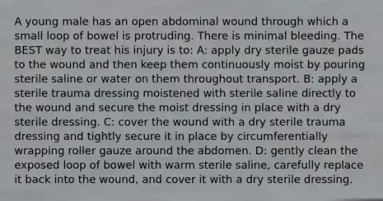 A young male has an open abdominal wound through which a small loop of bowel is protruding. There is minimal bleeding. The BEST way to treat his injury is to: A: apply dry sterile gauze pads to the wound and then keep them continuously moist by pouring sterile saline or water on them throughout transport. B: apply a sterile trauma dressing moistened with sterile saline directly to the wound and secure the moist dressing in place with a dry sterile dressing. C: cover the wound with a dry sterile trauma dressing and tightly secure it in place by circumferentially wrapping roller gauze around the abdomen. D: gently clean the exposed loop of bowel with warm sterile saline, carefully replace it back into the wound, and cover it with a dry sterile dressing.