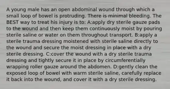 A young male has an open abdominal wound through which a small loop of bowel is protruding. There is minimal bleeding. The BEST way to treat his injury is to: A:apply dry sterile gauze pads to the wound and then keep them continuously moist by pouring sterile saline or water on them throughout transport. B:apply a sterile trauma dressing moistened with sterile saline directly to the wound and secure the moist dressing in place with a dry sterile dressing. C:cover the wound with a dry sterile trauma dressing and tightly secure it in place by circumferentially wrapping roller gauze around the abdomen. D:gently clean the exposed loop of bowel with warm sterile saline, carefully replace it back into the wound, and cover it with a dry sterile dressing.