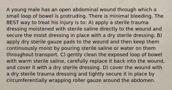 A young male has an open abdominal wound through which a small loop of bowel is protruding. There is minimal bleeding. The BEST way to treat his injury is to: A) apply a sterile trauma dressing moistened with sterile saline directly to the wound and secure the moist dressing in place with a dry sterile dressing. B) apply dry sterile gauze pads to the wound and then keep them continuously moist by pouring sterile saline or water on them throughout transport. C) gently clean the exposed loop of bowel with warm sterile saline, carefully replace it back into the wound, and cover it with a dry sterile dressing. D) cover the wound with a dry sterile trauma dressing and tightly secure it in place by circumferentially wrapping roller gauze around the abdomen.