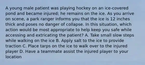 A young male patient was playing hockey on an​ ice-covered pond and became​ injured; he remains on the ice. As you arrive on​ scene, a park ranger informs you that the ice is 12 inches thick and poses no danger of collapse. In this​ situation, which action would be most appropriate to help keep you safe while accessing and extricating the​ patient? A. Take small slow steps while walking on the ice B. Apply salt to the ice to provide traction C. Place tarps on the ice to walk over to the injured player D. Have a teammate assist the injured player to your location