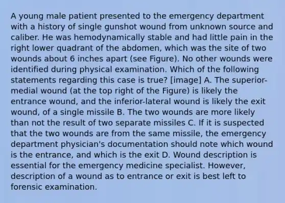 A young male patient presented to the emergency department with a history of single gunshot wound from unknown source and caliber. He was hemodynamically stable and had little pain in the right lower quadrant of the abdomen, which was the site of two wounds about 6 inches apart (see Figure). No other wounds were identified during physical examination. Which of the following statements regarding this case is true? [image] A. The superior-medial wound (at the top right of the Figure) is likely the entrance wound, and the inferior-lateral wound is likely the exit wound, of a single missile B. The two wounds are more likely than not the result of two separate missiles C. If it is suspected that the two wounds are from the same missile, the emergency department physician's documentation should note which wound is the entrance, and which is the exit D. Wound description is essential for the emergency medicine specialist. However, description of a wound as to entrance or exit is best left to forensic examination.