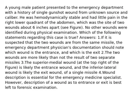 A young male patient presented to the emergency department with a history of single gunshot wound from unknown source and caliber. He was hemodynamically stable and had little pain in the right lower quadrant of the abdomen, which was the site of two wounds about 6 inches apart (see Figure). No other wounds were identified during physical examination. Which of the following statements regarding this case is true? Answers: 1.If it is suspected that the two wounds are from the same missile, the emergency department physician's documentation should note which wound is the entrance, and which is the exit 2.The two wounds are more likely than not the result of two separate missiles 3.The superior-medial wound (at the top right of the Figure) is likely the entrance wound, and the inferior-lateral wound is likely the exit wound, of a single missile 4.Wound description is essential for the emergency medicine specialist. However, description of a wound as to entrance or exit is best left to forensic examination.