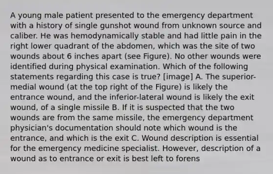 A young male patient presented to the emergency department with a history of single gunshot wound from unknown source and caliber. He was hemodynamically stable and had little pain in the right lower quadrant of the abdomen, which was the site of two wounds about 6 inches apart (see Figure). No other wounds were identified during physical examination. Which of the following statements regarding this case is true? [image] A. The superior-medial wound (at the top right of the Figure) is likely the entrance wound, and the inferior-lateral wound is likely the exit wound, of a single missile B. If it is suspected that the two wounds are from the same missile, the emergency department physician's documentation should note which wound is the entrance, and which is the exit C. Wound description is essential for the emergency medicine specialist. However, description of a wound as to entrance or exit is best left to forens