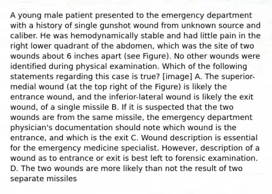 A young male patient presented to the emergency department with a history of single gunshot wound from unknown source and caliber. He was hemodynamically stable and had little pain in the right lower quadrant of the abdomen, which was the site of two wounds about 6 inches apart (see Figure). No other wounds were identified during physical examination. Which of the following statements regarding this case is true? [image] A. The superior-medial wound (at the top right of the Figure) is likely the entrance wound, and the inferior-lateral wound is likely the exit wound, of a single missile B. If it is suspected that the two wounds are from the same missile, the emergency department physician's documentation should note which wound is the entrance, and which is the exit C. Wound description is essential for the emergency medicine specialist. However, description of a wound as to entrance or exit is best left to forensic examination. D. The two wounds are more likely than not the result of two separate missiles