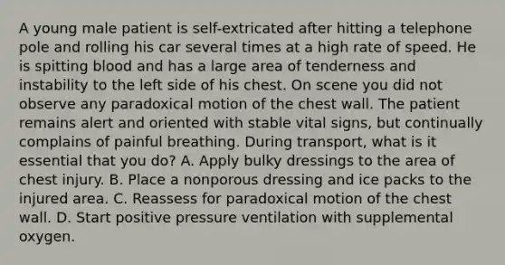 A young male patient is​ self-extricated after hitting a telephone pole and rolling his car several times at a high rate of speed. He is spitting blood and has a large area of tenderness and instability to the left side of his chest. On scene you did not observe any paradoxical motion of the chest wall. The patient remains alert and oriented with stable vital​ signs, but continually complains of painful breathing. During​ transport, what is it essential that you​ do? A. Apply bulky dressings to the area of chest injury. B. Place a nonporous dressing and ice packs to the injured area. C. Reassess for paradoxical motion of the chest wall. D. Start positive pressure ventilation with supplemental oxygen.