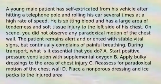 A young male patient has​ self-extricated from his vehicle after hitting a telephone pole and rolling his car several times at a high rate of speed. He is spitting blood and has a large area of tenderness and soft tissue injury to the left side of his chest. On​ scene, you did not observe any paradoxical motion of the chest wall. The patient remains alert and oriented with stable vital​ signs, but continually complains of painful breathing. During​ transport, what is it essential that you​ do? A. Start positive pressure ventilation with supplemental oxygen B. Apply bulky dressings to the area of chest injury C. Reassess for paradoxical motion of the chest wall D. Place a nonporous dressing and ice packs to the injured area