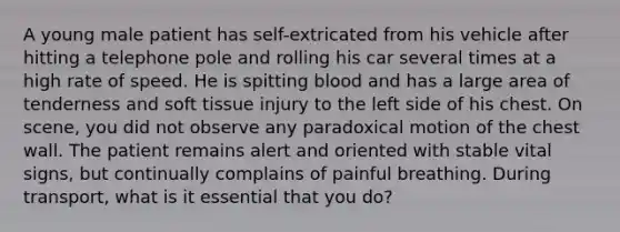 A young male patient has​ self-extricated from his vehicle after hitting a telephone pole and rolling his car several times at a high rate of speed. He is spitting blood and has a large area of tenderness and soft tissue injury to the left side of his chest. On​ scene, you did not observe any paradoxical motion of the chest wall. The patient remains alert and oriented with stable vital​ signs, but continually complains of painful breathing. During​ transport, what is it essential that you​ do?