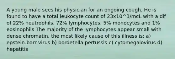 A young male sees his physician for an ongoing cough. He is found to have a total leukocyte count of 23x10^3/mcL with a dif of 22% neutrophils, 72% lymphocytes, 5% monocytes and 1% eosinophils The majority of the lymphocytes appear small with dense chromatin. the most likely cause of this illness is: a) epstein-barr virus b) bordetella pertussis c) cytomegalovirus d) hepatitis