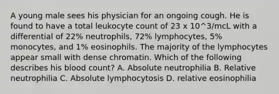 A young male sees his physician for an ongoing cough. He is found to have a total leukocyte count of 23 x 10^3/mcL with a differential of 22% neutrophils, 72% lymphocytes, 5% monocytes, and 1% eosinophils. The majority of the lymphocytes appear small with dense chromatin. Which of the following describes his blood count? A. Absolute neutrophilia B. Relative neutrophilia C. Absolute lymphocytosis D. relative eosinophilia