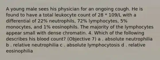 A young male sees his physician for an ongoing cough. He is found to have a total leukocyte count of 28 * 109/L with a differential of 22% neutrophils, 72% lymphocytes, 5% monocytes, and 1% eosinophils. The majority of the lymphocytes appear small with dense chromatin. 4. Which of the following describes his blood count? (Objective 7) a . absolute neutrophilia b . relative neutrophilia c . absolute lymphocytosis d . relative eosinophilia