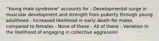 "Young male syndrome" accounts for - Developmental surge in muscular development and strength from puberty through young adulthood - Increased likelihood in early death for males compared to females - None of these - All of these - Variation in the likelihood of engaging in collective aggression