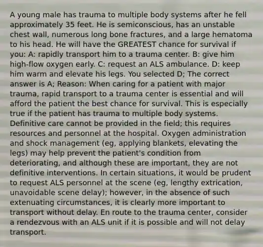 A young male has trauma to multiple body systems after he fell approximately 35 feet. He is semiconscious, has an unstable chest wall, numerous long bone fractures, and a large hematoma to his head. He will have the GREATEST chance for survival if you: A: rapidly transport him to a trauma center. B: give him high-flow oxygen early. C: request an ALS ambulance. D: keep him warm and elevate his legs. You selected D; The correct answer is A; Reason: When caring for a patient with major trauma, rapid transport to a trauma center is essential and will afford the patient the best chance for survival. This is especially true if the patient has trauma to multiple body systems. Definitive care cannot be provided in the field; this requires resources and personnel at the hospital. Oxygen administration and shock management (eg, applying blankets, elevating the legs) may help prevent the patient's condition from deteriorating, and although these are important, they are not definitive interventions. In certain situations, it would be prudent to request ALS personnel at the scene (eg, lengthy extrication, unavoidable scene delay); however, in the absence of such extenuating circumstances, it is clearly more important to transport without delay. En route to the trauma center, consider a rendezvous with an ALS unit if it is possible and will not delay transport.