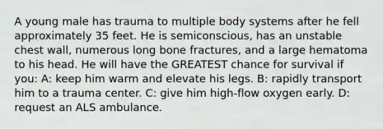 A young male has trauma to multiple body systems after he fell approximately 35 feet. He is semiconscious, has an unstable chest wall, numerous long bone fractures, and a large hematoma to his head. He will have the GREATEST chance for survival if you: A: keep him warm and elevate his legs. B: rapidly transport him to a trauma center. C: give him high-flow oxygen early. D: request an ALS ambulance.