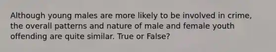 Although young males are more likely to be involved in crime, the overall patterns and nature of male and female youth offending are quite similar. True or False?