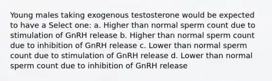 Young males taking exogenous testosterone would be expected to have a Select one: a. Higher than normal sperm count due to stimulation of GnRH release b. Higher than normal sperm count due to inhibition of GnRH release c. Lower than normal sperm count due to stimulation of GnRH release d. Lower than normal sperm count due to inhibition of GnRH release