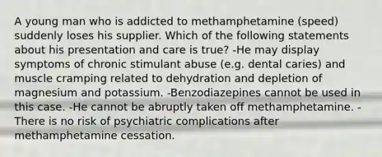 A young man who is addicted to methamphetamine (speed) suddenly loses his supplier. Which of the following statements about his presentation and care is true? -He may display symptoms of chronic stimulant abuse (e.g. dental caries) and muscle cramping related to dehydration and depletion of magnesium and potassium. -Benzodiazepines cannot be used in this case. -He cannot be abruptly taken off methamphetamine. -There is no risk of psychiatric complications after methamphetamine cessation.