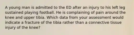 A young man is admitted to the ED after an injury to his left leg sustained playing football. He is complaining of pain around the knee and upper tibia. Which data from your assessment would indicate a fracture of the tibia rather than a connective tissue injury of the knee?