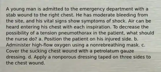 A young man is admitted to the emergency department with a stab wound to the right chest. He has moderate bleeding from the site, and his vital signs show symptoms of shock. Air can be heard entering his chest with each inspiration. To decrease the possibility of a tension pneumothorax in the patient, what should the nurse do? a. Position the patient on his injured side. b. Administer high-flow oxygen using a nonrebreathing mask. c. Cover the sucking chest wound with a petrolatum gauze dressing. d. Apply a nonporous dressing taped on three sides to the chest wound.