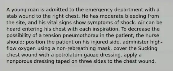 A young man is admitted to the emergency department with a stab wound to the right chest. He has moderate bleeding from the site, and his vital signs show symptoms of shock. Air can be heard entering his chest with each inspiration. To decrease the possibility of a tension pneumothorax in the patient, the nurse should: position the patient on his injured side. administer high-flow oxygen using a non-rebreathing mask. cover the Sucking chest wound with a petrolatum gauze dressing. apply a nonporous dressing taped on three sides to the chest wound.