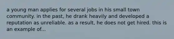 a young man applies for several jobs in his small town community. in the past, he drank heavily and developed a reputation as unreliable. as a result, he does not get hired. this is an example of...