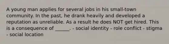 A young man applies for several jobs in his small-town community. In the past, he drank heavily and developed a reputation as unreliable. As a result he does NOT get hired. This is a consequence of ______. - social identity - role conflict - stigma - social location