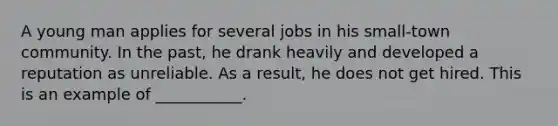 A young man applies for several jobs in his small-town community. In the past, he drank heavily and developed a reputation as unreliable. As a result, he does not get hired. This is an example of ___________.