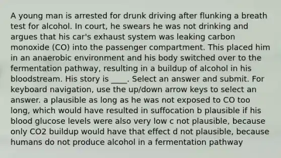 A young man is arrested for drunk driving after flunking a breath test for alcohol. In court, he swears he was not drinking and argues that his car's exhaust system was leaking carbon monoxide (CO) into the passenger compartment. This placed him in an anaerobic environment and his body switched over to the fermentation pathway, resulting in a buildup of alcohol in his bloodstream. His story is ____. Select an answer and submit. For keyboard navigation, use the up/down arrow keys to select an answer. a plausible as long as he was not exposed to CO too long, which would have resulted in suffocation b plausible if his blood glucose levels were also very low c not plausible, because only CO2 buildup would have that effect d not plausible, because humans do not produce alcohol in a fermentation pathway