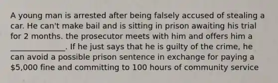 A young man is arrested after being falsely accused of stealing a car. He can't make bail and is sitting in prison awaiting his trial for 2 months. the prosecutor meets with him and offers him a ______________. If he just says that he is guilty of the crime, he can avoid a possible prison sentence in exchange for paying a 5,000 fine and committing to 100 hours of community service