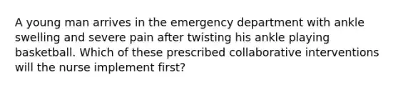 A young man arrives in the emergency department with ankle swelling and severe pain after twisting his ankle playing basketball. Which of these prescribed collaborative interventions will the nurse implement first?