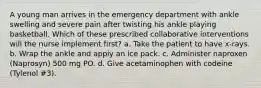 A young man arrives in the emergency department with ankle swelling and severe pain after twisting his ankle playing basketball. Which of these prescribed collaborative interventions will the nurse implement first? a. Take the patient to have x-rays. b. Wrap the ankle and apply an ice pack. c. Administer naproxen (Naprosyn) 500 mg PO. d. Give acetaminophen with codeine (Tylenol #3).