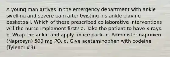 A young man arrives in the emergency department with ankle swelling and severe pain after twisting his ankle playing basketball. Which of these prescribed collaborative interventions will the nurse implement first? a. Take the patient to have x-rays. b. Wrap the ankle and apply an ice pack. c. Administer naproxen (Naprosyn) 500 mg PO. d. Give acetaminophen with codeine (Tylenol #3).