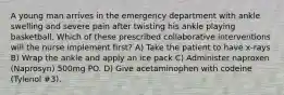 A young man arrives in the emergency department with ankle swelling and severe pain after twisting his ankle playing basketball. Which of these prescribed collaborative interventions will the nurse implement first? A) Take the patient to have x-rays B) Wrap the ankle and apply an ice pack C) Administer naproxen (Naprosyn) 500mg PO. D) Give acetaminophen with codeine (Tylenol #3).