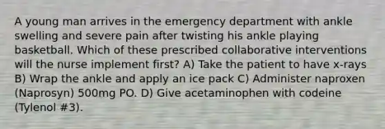 A young man arrives in the emergency department with ankle swelling and severe pain after twisting his ankle playing basketball. Which of these prescribed collaborative interventions will the nurse implement first? A) Take the patient to have x-rays B) Wrap the ankle and apply an ice pack C) Administer naproxen (Naprosyn) 500mg PO. D) Give acetaminophen with codeine (Tylenol #3).