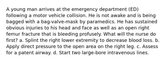 A young man arrives at the emergency department (ED) following a motor vehicle collision. He is not awake and is being bagged with a bag-valve-mask by paramedics. He has sustained obvious injuries to his head and face as well as an open right femur fracture that is bleeding profusely. What will the nurse do first? a. Splint the right lower extremity to decrease blood loss. b. Apply direct pressure to the open area on the right leg. c. Assess for a patent airway. d. Start two large-bore intravenous lines.